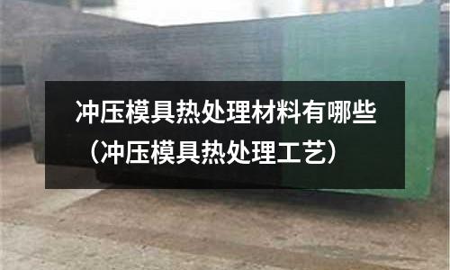 沖壓模具熱處理材料有哪些(沖壓模具熱處理工藝)