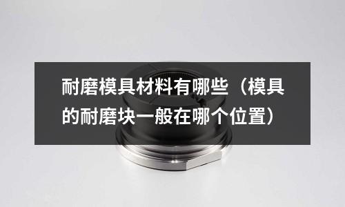 耐磨模具材料有哪些(模具的耐磨塊一般在哪個位置)