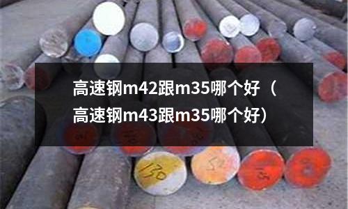 高速鋼m42跟m35哪個好（高速鋼m43跟m35哪個好）
