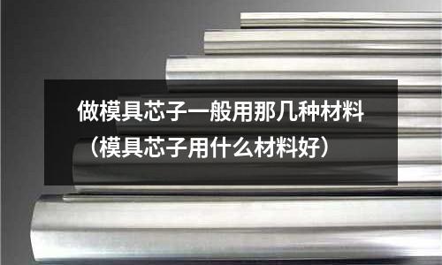 做模具芯子一般用那幾種材料（模具芯子用什么材料好）