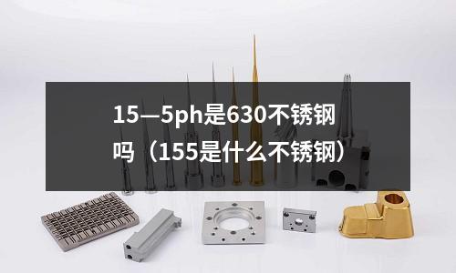 15—5ph是630不銹鋼嗎(155是什么不銹鋼)