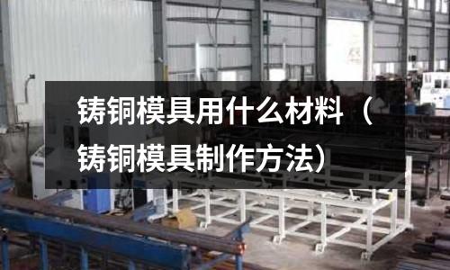 鑄銅模具用什么材料（鑄銅模具制作方法）