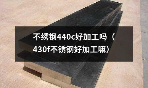 不繡鋼440c好加工嗎(430f不銹鋼好加工嘛)
