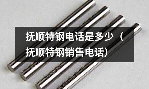 撫順特鋼電話是多少（撫順特鋼銷售電話）