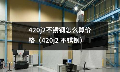 420j2不銹鋼怎么算價格(420j2 不銹鋼)