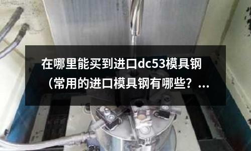 在哪里能買到進口dc53模具鋼（常用的進口模具鋼有哪些？）