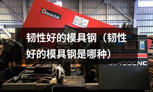 韌性好的模具鋼(韌性好的模具鋼是哪種)