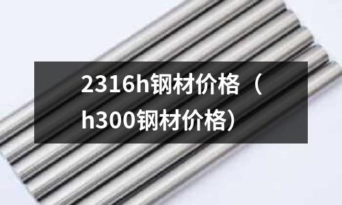 2316h鋼材價格（h300鋼材價格）
