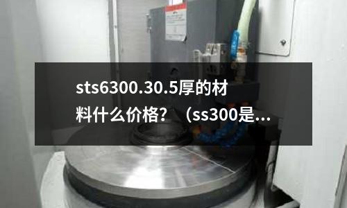 sts6300.30.5厚的材料什么價格?(ss300是什么材料)