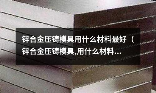 鋅合金壓鑄模具用什么材料最好（鋅合金壓鑄模具,用什么材料,需要熱處理嗎？）