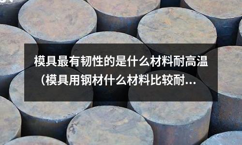 模具最有韌性的是什么材料耐高溫（模具用鋼材什么材料比較耐磨）
