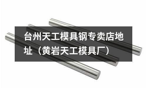 臺州天工模具鋼專賣店地址（黃巖天工模具廠）