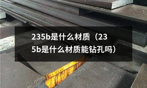 235b是什么材質(zhì)（235b是什么材質(zhì)能鉆孔嗎）