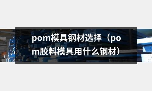 pom模具鋼材選擇（pom膠料模具用什么鋼材）
