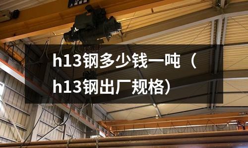 h13鋼多少錢一噸（h13鋼出廠規格）