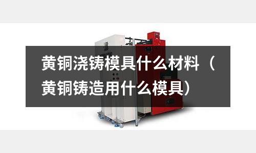 黃銅澆鑄模具什么材料（黃銅鑄造用什么模具）