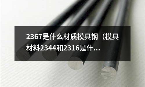 2367是什么材質模具鋼（模具材料2344和2316是什么材料）