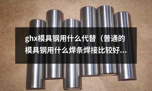 ghx模具鋼用什么代替（普通的模具鋼用什么焊條焊接比較好）