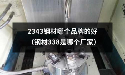 2343鋼材哪個品牌的好(鋼材338是哪個廠家)