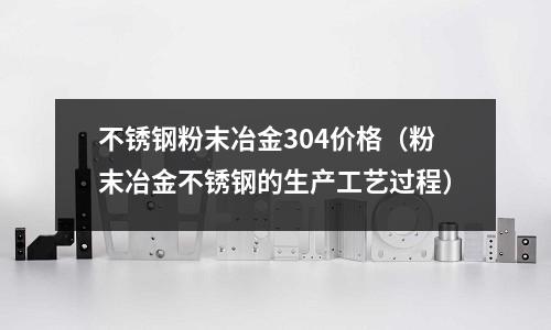 不銹鋼粉末冶金304價格（粉末冶金不銹鋼的生產工藝過程）