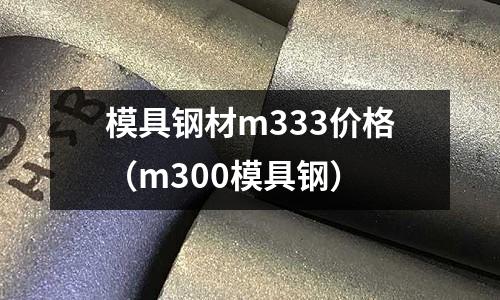 模具鋼材m333價格（m300模具鋼）