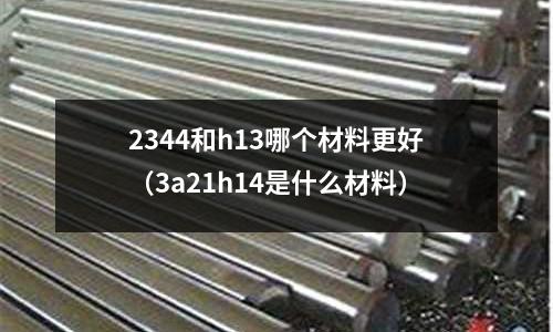 2344和h13哪個材料更好（3a21h14是什么材料）