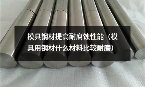 模具鋼材提高耐腐蝕性能(模具用鋼材什么材料比較耐磨)