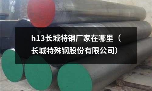 h13長城特鋼廠家在哪里（長城特殊鋼股份有限公司）