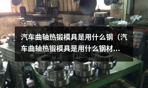 汽車曲軸熱鍛模具是用什么鋼(汽車曲軸熱鍛模具是用什么鋼材做的)