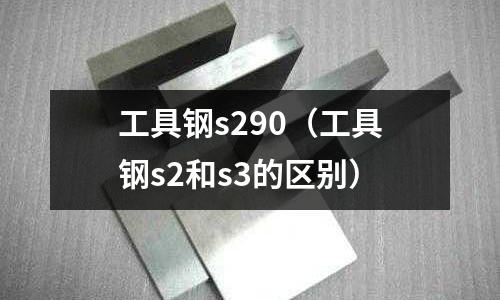 工具鋼s290（工具鋼s2和s3的區別）