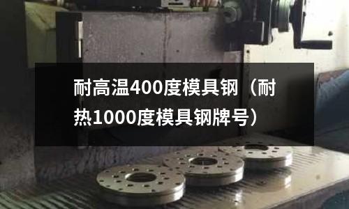 耐高溫400度模具鋼(耐熱1000度模具鋼牌號)