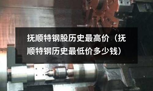 撫順特鋼股歷史最高價（撫順特鋼歷史最低價多少錢）