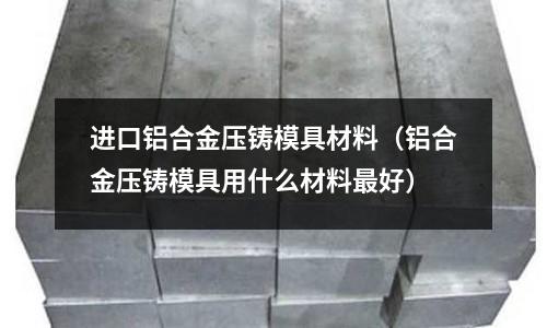 進口鋁合金壓鑄模具材料(鋁合金壓鑄模具用什么材料最好)