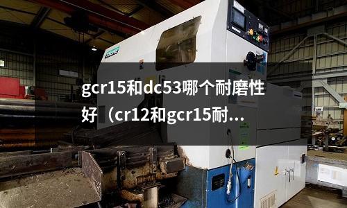 gcr15和dc53哪個(gè)耐磨性好（cr12和gcr15耐磨性）