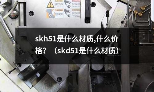skh51是什么材質,什么價格？（skd51是什么材質）