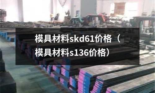 模具材料skd61價格（模具材料s136價格）