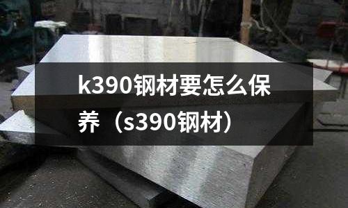 k390鋼材要怎么保養（s390鋼材）