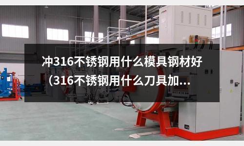 沖316不銹鋼用什么模具鋼材好（316不銹鋼用什么刀具加工好？）