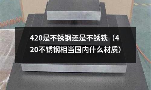 420是不銹鋼還是不銹鐵（420不銹鋼相當(dāng)國(guó)內(nèi)什么材質(zhì)）