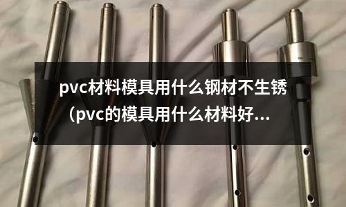 pvc材料模具用什么鋼材不生銹（pvc的模具用什么材料好）