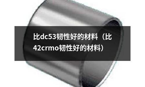 比dc53韌性好的材料（比42crmo韌性好的材料）