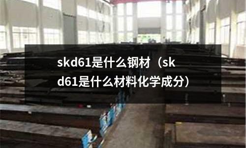 skd61是什么鋼材(skd61是什么材料化學(xué)成分)