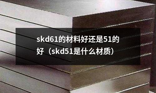 skd61的材料好還是51的好(skd51是什么材質(zhì))