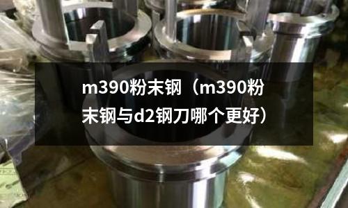 m390粉末鋼（m390粉末鋼與d2鋼刀哪個更好）