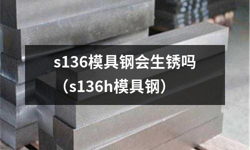 s136模具鋼會生銹嗎（s136h模具鋼）