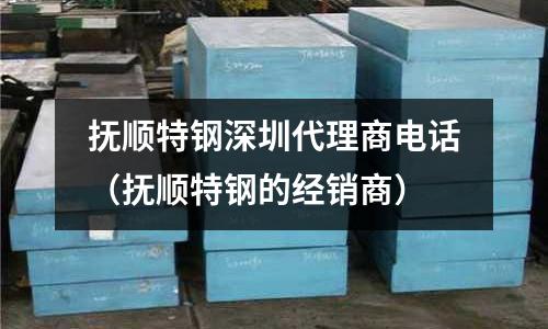 撫順特鋼深圳代理商電話（撫順特鋼的經銷商）