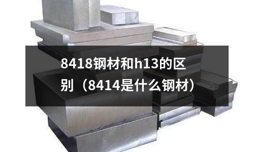 8418鋼材和h13的區別(8414是什么鋼材)