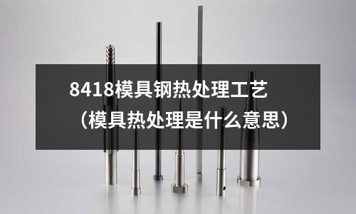 8418模具鋼熱處理工藝（模具熱處理是什么意思）