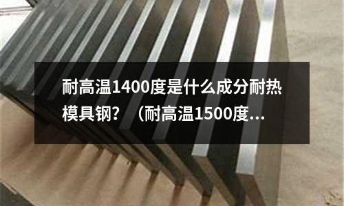 耐高溫1400度是什么成分耐熱模具鋼？（耐高溫1500度模具鋼）
