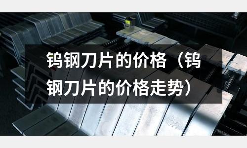 鎢鋼刀片的價格（鎢鋼刀片的價格走勢）
